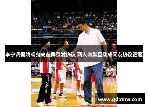 李宁调侃姚明身高差异引发热议 两人幽默互动成网友热议话题