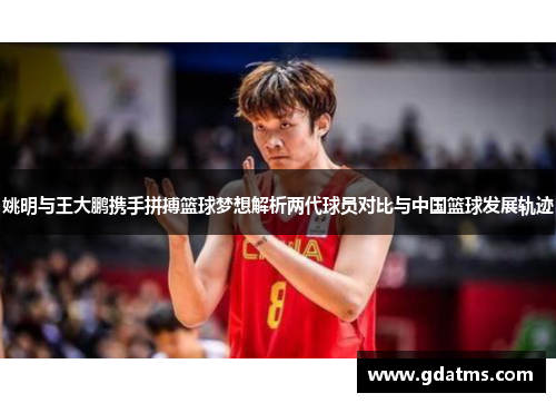 姚明与王大鹏携手拼搏篮球梦想解析两代球员对比与中国篮球发展轨迹