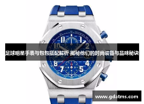 足球明星手表与包包搭配解析 揭秘他们的时尚装备与品味秘诀