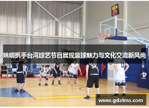 姚明携手台湾综艺节目展现篮球魅力与文化交流新风尚