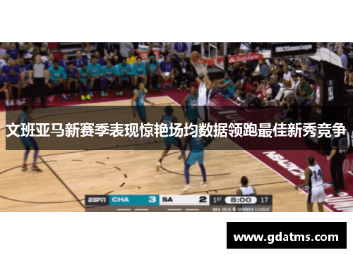 文班亚马新赛季表现惊艳场均数据领跑最佳新秀竞争
